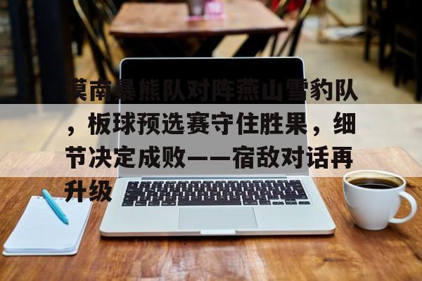 关于漠南暴熊队对阵燕山雪豹队，板球预选赛守住胜果，细节决定成败——宿敌对话再升级的信息